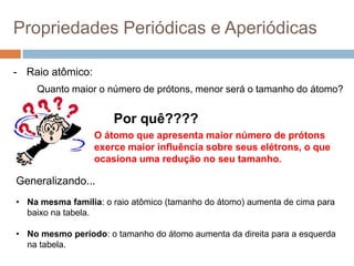 Propriedades Periódicas e Aperiódicas
- Raio atômico:
Quanto maior o número de prótons, menor será o tamanho do átomo?
Por quê????
O átomo que apresenta maior número de prótons
exerce maior influência sobre seus elétrons, o que
ocasiona uma redução no seu tamanho.
Generalizando...
• Na mesma família: o raio atômico (tamanho do átomo) aumenta de cima para
baixo na tabela.
• No mesmo período: o tamanho do átomo aumenta da direita para a esquerda
na tabela.
 