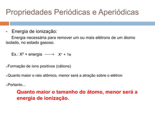 Propriedades Periódicas e Aperiódicas
- Energia de ionização:
Energia necessária para remover um ou mais elétrons de um átomo
isolado, no estado gasoso.
Ex.: X0 + energia
Quanto maior o tamanho do átomo, menor será a
energia de ionização.
Formação de íons positivos (cátions)
Quanto maior o raio atômico, menor será a atração sobre o elétron
Portanto...
X+ + 1e
 