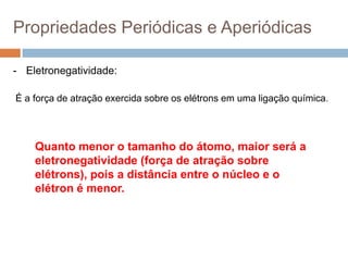 Propriedades Periódicas e Aperiódicas
- Eletronegatividade:
É a força de atração exercida sobre os elétrons em uma ligação química.
Quanto menor o tamanho do átomo, maior será a
eletronegatividade (força de atração sobre
elétrons), pois a distância entre o núcleo e o
elétron é menor.
 