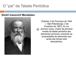 O ―pai‖ da Tabela Periódica
Dmitri Ivanovich Mendeleev
(Tobolsk, 8 de Fevereiro de 1834
— São Petersburgo, 2 de
Fevereiro de 1907), foi um
químico russo, criador da primeira
versão da tabela periódica dos
elementos químicos, prevendo as
propriedades de elementos que
ainda não tinham sido
descobertos.
 