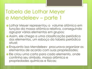 Tabela de Lothar Meyer
e Mendeleev – parte 1
 Lothar Meyer representou o volume atômico em
função da massa atômica relativa, conseguindo
agrupar vários elementos em grupos;
 Assim, ele chega a uma classificação periódica
dos elementos, um esboço da tabela periódica
atual;
 Enquanto isso Mendeleev procurava organizar os
elementos de acordo com suas propriedades;
 Ele criou uma carta para cada elemento, onde
continha seu símbolo, massa atômica e
propriedades químicas e físicas;
 