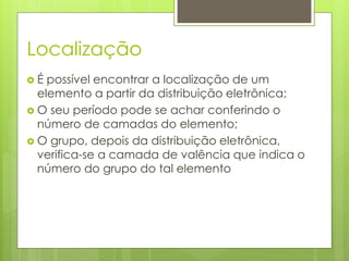 Localização
 É possível encontrar a localização de um
elemento a partir da distribuição eletrônica;
 O seu período pode se achar conferindo o
número de camadas do elemento;
 O grupo, depois da distribuição eletrônica,
verifica-se a camada de valência que indica o
número do grupo do tal elemento
 
