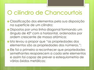 O cilindro de Chancourtois
 Classificação dos elementos pela sua disposição
na superfície de um cilindro;
 Dispostos por uma linha diagonal formando um
ângulo de 45º com a horizontal, ordenados por
ordem crescente de massa atómica;
 Isto levou a propor que “as propriedades dos
elementos são as propriedades dos números.”;
 Ele foi o primeiro a reconhecer que propriedades
semelhantes reaparecem a cada sete elementos
e assim foi capaz de prever a estequiometria de
vários óxidos metálicos;
 