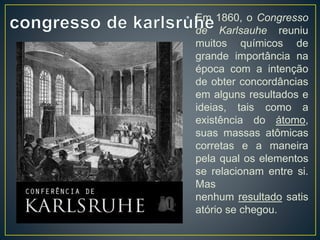 • Em 1860, o Congresso 
de Karlsauhe reuniu 
muitos químicos de 
grande importância na 
época com a intenção 
de obter concordâncias 
em alguns resultados e 
ideias, tais como a 
existência do átomo, 
suas massas atômicas 
corretas e a maneira 
pela qual os elementos 
se relacionam entre si. 
Mas 
nenhum resultado satis 
atório se chegou. 
 