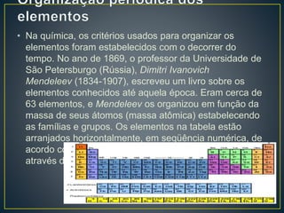 • Na química, os critérios usados para organizar os 
elementos foram estabelecidos com o decorrer do 
tempo. No ano de 1869, o professor da Universidade de 
São Petersburgo (Rússia), Dimitri Ivanovich 
Mendeleev (1834-1907), escreveu um livro sobre os 
elementos conhecidos até aquela época. Eram cerca de 
63 elementos, e Mendeleev os organizou em função da 
massa de seus átomos (massa atômica) estabelecendo 
as famílias e grupos. Os elementos na tabela estão 
arranjados horizontalmente, em seqüência numérica, de 
acordo com seus números atômicos, e se organizam 
através dos períodos e famílias. 
 