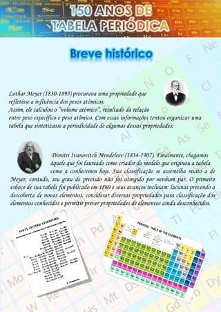 Lothar Meyer (1830-1895) procurava uma propriedade que
refletisse a influência dos pesos atômicos.
Assim, ele calculou o ”volume atômico”, resultado da relação
entre peso específico e peso atômico. Com essas informações tentou organizar uma
tabela que sintetizasse a periodicidade de algumas dessas propriedades;
Dimitri Ivanovitch Mendeleev (1834-1907). Finalmente, chegamos
àquele que foi laureado como criador do modelo que originou a tabela
como a conhecemos hoje. Sua classificação se assemelha muito a de
Meyer, contudo, seu grau de precisão não foi atingido por nenhum par. O primeiro
esboço de sua tabela foi publicado em 1869 e seus avanços incluíam: lacunas prevendo a
descoberta de novos elementos, considerar diversas propriedades para classificação dos
elementos conhecidos e permitir prever propriedades de elementos ainda desconhecidos.
 