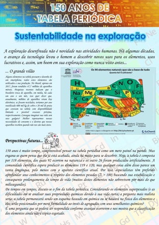 A exploração desenfreada não é novidade nas atividades humanas. Há algumas décadas,
o avanço da tecnologia levou o homem a descobrir novos usos para os elementos, usos
lucrativos e, assim, um boom em sua exploração como nunca visto antes...
... O grande vilão
Alguns elementos na tabela possuem o desenho de
um smartphone, todos estes elementos são
utilizados e sua produção. No Brasil, apenas em
2017, foram vendidos 47,7 milhões de aparelhos
móveis. Pesquisas recentes indicam que o
brasileiro troca de aparelho, em média, há cada
um ano e um mês, isso quer dizer que,
anualmente, milhões de aparelhos viram lixo
eletrônico, se fossem reciclados, teríamos por ano
reutilizado 600 mil kg de cobre e 20 mil de prata
que constam na tabela com disponibilidade
limitada e possível escassez próxima,
respectivamente. Consegue imaginar sua vida sem
seus gadgets? Melhor repensarmos nossas
necessidades de consumo e o destino que nossos
aparelhos recebem quando não nos são mais úteis.
Perspectivas futuras...
150 anos é muito tempo, compreensível pensar na tabela periódica como um mero painel na parede. Mas
engana-se quem pensa que ela já está acabada, ainda há muito para se descobrir. Hoje, a tabela é composta
por 118 elementos, dos quais 92 ocorrem na natureza e os outro 26 foram produzidos artificialmente. A
comunidade científica espera produzir os elementos 119 e 120, mas qualquer coisa além disso parece um
tanto longínqua, pelo menos com o aparato científico atual. Por isso, especialistas têm preferido
aprofundar seus conhecimentos a respeito dos elementos pesados (Z > 100) buscando sua estabilização e
consequente prolongamento do tempo de vida (muitos destes elementos não sobrevivem por mais do que
milissegundos).
De tempos em tempos, discute-se o fim da tabela periódica. Considerando os elementos superpesados (e as
dificuldades em se analisar suas propriedades químicas devido à sua vida curta) a pergunta mais realista
seria: a tabela permanecerá sendo um esquema baseado em química ou se baseará na física dos elementos e
eles serão posicionados por mera formalidade ao invés de agrupados com seus semelhantes químicos?
É uma pergunta que só poderá ser respondida conforme avanços ocorrerem e nos mostra que a classificação
dos elementos ainda não é tópico esgotado.
 