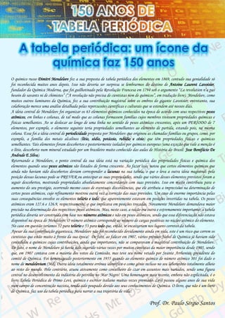 O químico russo Dimitri Mendeleev fez a sua proposta de tabela periódica dos elementos em 1869, contudo sua genialidade só
foi reconhecida muitos anos depois. Isso não deveria ser surpresa se lembrarmos do destino de Antoine Laurent Lavoisier,
fundador da Química Moderna, que foi guilhotinado pela Revolução Francesa em 1794 sob o argumento “La revolution n’a pas
besoin de savants ni de chimistes” (“A revolução não precisa de cientistas nem de químicos”, em tradução livre). Mendeleev, como
muitos outros luminares da Química, fez a sua contribuição magistral sobre os ombros do gigante Lavoisier, entretanto, sua
colaboração merece uma análise detalhada pelas repercussões científicas e culturais que se estendem até nossos dias.
A ideia central de Mendeleev foi organizar os 63 elementos químicos conhecidos na época de acordo com seus respectivos pesos
atômicos, em linhas e colunas, de tal modo que as colunas formassem famílias cujos membros tivessem propriedades químicas e
físicas semelhantes. Ao se deslocar ao longo de uma linha no sentido de pesos atômicos crescentes, após um PERÍODO de 7
elementos, por exemplo, o elemento seguinte teria propriedades semelhantes ao elemento de partida, estando pois, na mesma
coluna. Essa foi a ideia central de periodicidade proposta por Mendeleev que originou as chamadas famílias ou grupos, como, por
exemplo, a família dos metais alcalinos (lítio, sódio, potássio, rubídio e césio) que têm propriedades físicas e químicas
semelhantes. Tais elementos foram descobertos e posteriormente isolados por químicos europeus (uma exceção que vale a menção é
o lítio, descoberto num mineral estudado por um brasileiro muito conhecido das aulas de História do Brasil: Jose Bonifácio De
Andrade E Silva).
Retornando a Mendeleev, o ponto central da sua ideia está na variação periódica das propriedades físicas e química dos
elementos quando seus pesos atômicos são listados de forma crescente. Ao fazer isso, notou que certos elementos químicos que
ainda não haviam sido descobertos deviam corresponder a lacunas na sua tabela, o que o leva a outra ideia magistral: pela
posição dessas lacunas pode-se PREVER ou antecipar as suas propriedades, sendo que vários desses elementos previstos foram a
seguir descobertos, mostrando propriedades absolutamente concordantes com suas previsões. Isso em muito contribuiu para o
aumento do seu prestígio, ocorrendo mesmo casos de eventuais discordâncias, que ele atribuiu a imprecisões na determinação de
certos pesos atômicos, cujo refinamento mostrou outra vez a correção das suas previsões. Um caso de enorme importância pelas
suas consequências envolve os elementos telúrio e iodo, que aparentemente estavam em posições invertidas na tabela. Os pesos
atômicos eram 127.6 e 126.9, respectivamente, o que implicava em posições trocadas. Novamente Mendeleev demandava maior
precisão na determinação dos respectivos pesos atômicos. Mas, neste caso, a razão era outra e extremamente importante: a tabela
periódica deveria ser construída com base nos números atômicos e não em pesos atômicos, sendo que essa diferenciação não estava
disponível na época de Mendeleev. O número atômico corresponde ao número de cargas positivas no núcleo atômico do elemento.
No caso em questão teríamos 52 para telúrio e 53 para iodo que, então, se encaixariam nos lugares corretos da tabela.
Apesar da sua contribuição gigantesca, Mendeleev não foi reconhecido devidamente ainda em vida, este é um risco que correm os
cientistas que estão muito à frente da sua época! De fato, ao falecer em 1907, vários prêmios Nobel de Química já haviam sido
concedidos a químicos cujas contribuições, ainda que importantes, não se comparavam à magistral contribuição de Mendeleev.
De fato, o nome de Mendeleev já havia sido sugerido várias vezes por muitos cientistas da maior importância desde 1905, sendo
que, em 1907 contava com a maioria dos votos da Comissão, mas teve seu nome vetado por Svante Arrhenius, presidente do
comitê de Química. Foi homenageado posteriormente em 1955 quando ao elemento químico de número atômico 101 foi dado o
nome de mendelevium (Md). Outra ideia totalmente errônea identifica-o como gênio recluso no seu laboratório totalmente alheio
ao resto do mundo. Pelo contrário, atuou ativamente como conselheiro do czar em assuntos mais variados, sendo uma figura
central no desenvolvimento da indústria do petróleo no Mar Negro! Uma homenagem mais recente, embora não explicitada, é o
livro Tabela Periódica de Primo Levi, químico e escritor italiano muitas vezes premiado. Levi passou alguns anos de sua vida
num campo de concentração nazista, tendo sido poupado devido aos seus conhecimentos de Química. O livro, que não é um livro
de Química, faz uso da tabela periódica para narrar a sua trajetória de vida!
Prof. Dr. Paulo Sérgio Santos
 