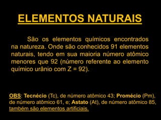 ELEMENTOS NATURAIS
São os elementos químicos encontrados
na natureza. Onde são conhecidos 91 elementos
naturais, tendo em sua maioria número atômico
menores que 92 (número referente ao elemento
químico urânio com Z = 92).

OBS: Tecnécio (Tc), de número atômico 43; Promécio (Pm),
de número atômico 61, e; Astato (At), de número atômico 85,
também são elementos artificiais.

 