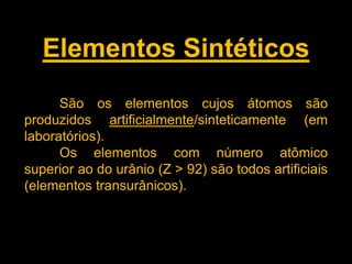 Elementos Sintéticos
São os elementos cujos átomos são
produzidos artificialmente/sinteticamente (em
laboratórios).
Os elementos com número atômico
superior ao do urânio (Z > 92) são todos artificiais
(elementos transurânicos).

 