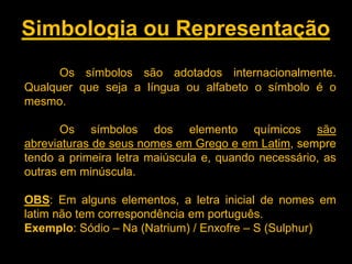 Simbologia ou Representação
Os símbolos são adotados internacionalmente.
Qualquer que seja a língua ou alfabeto o símbolo é o
mesmo.
Os símbolos dos elemento químicos são
abreviaturas de seus nomes em Grego e em Latim, sempre
tendo a primeira letra maiúscula e, quando necessário, as
outras em minúscula.
OBS: Em alguns elementos, a letra inicial de nomes em
latim não tem correspondência em português.
Exemplo: Sódio – Na (Natrium) / Enxofre – S (Sulphur)

 