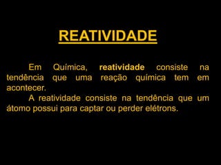 REATIVIDADE
Em Química, reatividade consiste na
tendência que uma reação química tem em
acontecer.
A reatividade consiste na tendência que um
átomo possui para captar ou perder elétrons.

 