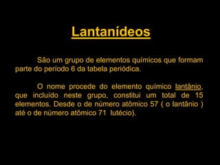 Lantanídeos
São um grupo de elementos químicos que formam
parte do período 6 da tabela periódica.
O nome procede do elemento químico lantânio,
que incluído neste grupo, constitui um total de 15
elementos. Desde o de número atômico 57 ( o lantânio )
até o de número atômico 71 lutécio).

 