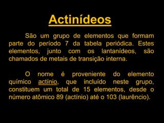 Actinídeos
São um grupo de elementos que formam
parte do período 7 da tabela periódica. Estes
elementos, junto com os lantanídeos, são
chamados de metais de transição interna.
O nome é proveniente do elemento
químico actínio, que incluído neste grupo,
constituem um total de 15 elementos, desde o
número atômico 89 (actínio) até o 103 (laurêncio).

 