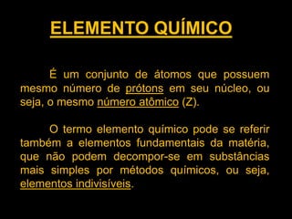 ELEMENTO QUÍMICO
É um conjunto de átomos que possuem
mesmo número de prótons em seu núcleo, ou
seja, o mesmo número atômico (Z).
O termo elemento químico pode se referir
também a elementos fundamentais da matéria,
que não podem decompor-se em substâncias
mais simples por métodos químicos, ou seja,
elementos indivisíveis.

 