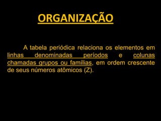 ORGANIZAÇÃO
A tabela periódica relaciona os elementos em
linhas
denominadas
períodos
e
colunas
chamadas grupos ou famílias, em ordem crescente
de seus números atômicos (Z).

 
