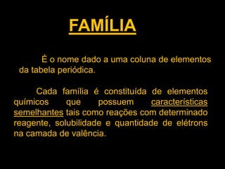 FAMÍLIA
É o nome dado a uma coluna de elementos
da tabela periódica.
Cada família é constituída de elementos
químicos
que
possuem
características
semelhantes tais como reações com determinado
reagente, solubilidade e quantidade de elétrons
na camada de valência.

 