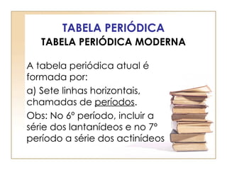TABELA PERIÓDICA
   TABELA PERIÓDICA MODERNA

A tabela periódica atual é
formada por:
a) Sete linhas horizontais,
chamadas de períodos.
Obs: No 6º período, incluir a
série dos lantanídeos e no 7º
período a série dos actinídeos
 