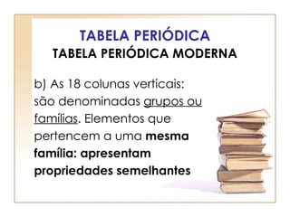 TABELA PERIÓDICA
  TABELA PERIÓDICA MODERNA

b) As 18 colunas verticais:
são denominadas grupos ou
famílias. Elementos que
pertencem a uma mesma
família: apresentam
propriedades semelhantes
 