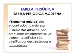 TABELA PERIÓDICA
   TABELA PERIÓDICA MODERNA

Elementos naturais: são
encontrados na natureza.
 Elementos artificiais: são
produzidos em laboratório. Os
elementos artificiais são
classificados em cisurânicos e
transurânicos.
 