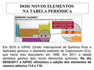 DOIS NOVOS ELEMENTOS
            NA TABELA PERIÓDICA




Em 2010 a IUPAC (União Internacional de Química Pura e
Aplicada) aprovou o elemento batizado de Copernicium (Cn),
que havia sido descoberto em 1996. Em 2011 a tabela
periódica ganhou dois novos elementos químicos. No dia
08/06/2011 a IUPAC oficializou a adição dos elementos de
número atômico 114 e 116.
 
