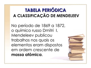 TABELA PERIÓDICA
A CLASSIFICAÇÃO DE MENDELEEV

No período de 1869 a 1872,
o químico russo Dmitri I.
Mendeleev publicou
trabalhos nos quais os
elementos eram dispostos
em ordem crescente de
massa atômica.
 