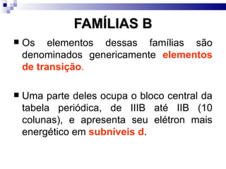 FAMÍLIAS B
   Os elementos dessas famílias são
    denominados genericamente elementos
    de transição.

   Uma parte deles ocupa o bloco central da
    tabela periódica, de IIIB até IIB (10
    colunas), e apresenta seu elétron mais
    energético em subníveis d.
 
