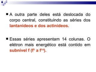    A outra parte deles está deslocada do
    corpo central, constituindo as séries dos
    lantanídeos e dos actinídeos.

   Essas séries apresentam 14 colunas. O
    elétron mais energético está contido em
    subnível f (f1 a f14).
 