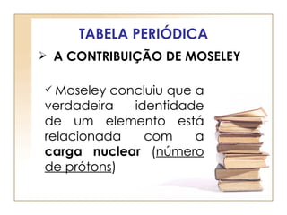 TABELA PERIÓDICA
 A CONTRIBUIÇÃO DE MOSELEY


 Moseley concluiu que a
verdadeira   identidade
de um elemento está
relacionada    com     a
carga nuclear (número
de prótons)
 
