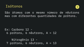Isótonos
São átomos com o mesmo número de nêutrons
mas com diferentes quantidades de prótons.
Ex: Carbono 12 -
6 prótons, 6 nêutrons, A = 12
Nitrogênio 13 -
7 prótons, 6 nêutrons, A = 13
 