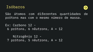Isóbaros
São átomos com diferentes quantidades de
prótons mas com o mesmo número de massa.
Ex: Carbono 12 -
6 prótons, 6 nêutrons, A = 12
Nitrogênio 12 -
7 prótons, 5 nêutrons, A = 12
 