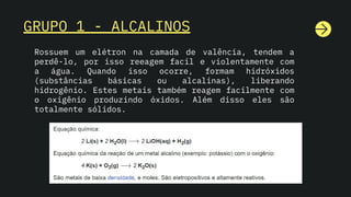 GRUPO 1 - ALCALINOS
Rossuem um elétron na camada de valência, tendem a
perdê-lo, por isso reeagem facil e violentamente com
a água. Quando isso ocorre, formam hidróxidos
(substâncias básicas ou alcalinas), liberando
hidrogênio. Estes metais também reagem facilmente com
o oxigênio produzindo óxidos. Além disso eles são
totalmente sólidos.
 