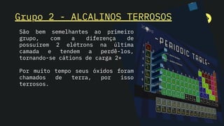 Grupo 2 - ALCALINOS TERROSOS
São bem semelhantes ao primeiro
grupo, com a diferença de
possuírem 2 elétrons na última
camada e tendem a perdê-los,
tornando-se cátions de carga 2+
Por muito tempo seus óxidos foram
chamados de terra, por isso
terrosos.
 