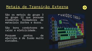 Metais de Transição Externa
São os metais do grupo 3
ao grupo 12 que possuem
elementos formadores de
materiais fortes e duros.
São bons condutores de
calor e eletricidade.
Possuem pontos de
ebulição e de fusão muito
elevados.
 