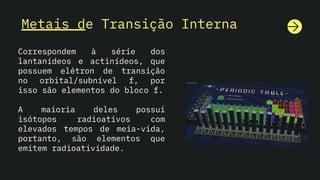 Metais de Transição Interna
Correspondem à série dos
lantanídeos e actinídeos, que
possuem elétron de transição
no orbital/subnível f, por
isso são elementos do bloco f.
A maioria deles possui
isótopos radioativos com
elevados tempos de meia-vida,
portanto, são elementos que
emitem radioatividade.
 