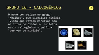 GRUPO 16 - CALCOGÊNIOS
O nome tem origem no grego
"Khalkos", que significa minério
(visto que vários minérios são
na forma de óxidos ou sulfetos
Assim calcogênios significa:
"que vem do minério".
 