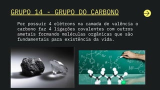 GRUPO 14 - GRUPO DO CARBONO
Por possuir 4 elétrons na camada de valência o
carbono faz 4 ligações covalentes com outros
ametais formando moléculas orgânicas que são
fundamentais para existência da vida.
 