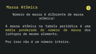 Massa Atômica
Número de massa é diferente de massa
atômica!
A massa atômica na tabela periódica é uma
média ponderada do número de massa dos
isótopos de mesmo elemento.
Por isso não é um número inteiro.
 