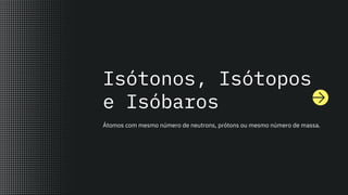 Isótonos, Isótopos
e Isóbaros
Átomos com mesmo número de neutrons, prótons ou mesmo número de massa.
 