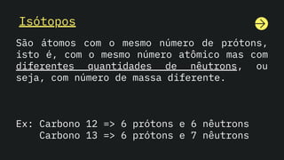 Isótopos
São átomos com o mesmo número de prótons,
isto é, com o mesmo número atômico mas com
diferentes quantidades de nêutrons, ou
seja, com número de massa diferente.
Ex: Carbono 12 => 6 prótons e 6 nêutrons
Carbono 13 => 6 prótons e 7 nêutrons
 