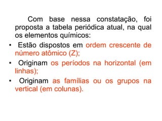 Com base nessa constatação, foi proposta a tabela periódica atual, na qual os elementos químicos: Estão dispostos em  ordem crescente de número atômico (Z); Originam  os períodos na horizontal (em linhas); Originam  as famílias ou os grupos na vertical (em colunas). 