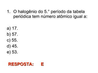 O halogênio do 5.° período da tabela periódica tem número atômico igual a: a) 17. b) 57. c) 55. d) 45. e) 53. RESPOSTA:  E  