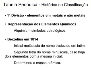 Tabela Periódica -  Histórico de Classificação •  1ª  Divisão - elementos em metais e não metais •  Representação dos Elementos Químicos Alquimia – símbolos astrológicos: •   Berzelius em 1814 Inicial maiúscula do nome traduzido em latim; Segunda letra do nome minúscula, caso haja dois elementos com a mesma inicial; Determinou a massa atômica. 
