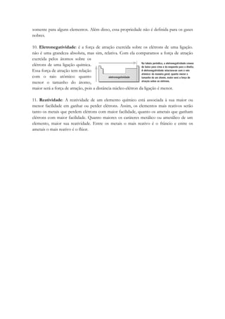 somente para alguns elementos. Além disso, essa propriedade não é definida para os gases
nobres.

10. Eletronegatividade: é a força de atração exercida sobre os elétrons de uma ligação.
não é uma grandeza absoluta, mas sim, relativa. Com ela comparamos a força de atração
exercida pelos átomos sobre os
elétrons de uma ligação química.
Essa força de atração tem relação
com o raio atômico: quanto
menor o tamanho do átomo,
maior será a força de atração, pois a distância núcleo-elétron da ligação é menor.

11. Reatividade: A reatividade de um elemento químico está associada à sua maior ou
menor facilidade em ganhar ou perder elétrons. Assim, os elementos mais reativos serão
tanto os metais que perdem elétrons com maior facilidade, quanto os ametais que ganham
elétrons com maior facilidade. Quanto maiores os caráteres metálico ou ametálico de um
elemento, maior sua reatividade. Entre os metais o mais reativo é o frâncio e entre os
ametais o mais reativo é o flúor.
 