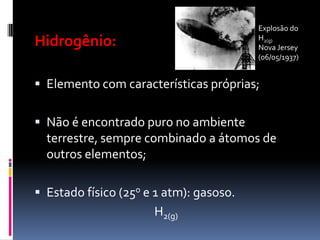 Explosão do
Hidrogênio:                              H2(g)
                                         Nova Jersey
                                         (06/05/1937)


 Elemento com características próprias;


 Não é encontrado puro no ambiente
  terrestre, sempre combinado a átomos de
  outros elementos;

 Estado físico (25o e 1 atm): gasoso.
                      H2(g)
 