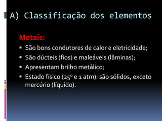 A) Classificação dos elementos

 Metais:
  São bons condutores de calor e eletricidade;
  São dúcteis (fios) e maleáveis (lâminas);
  Apresentam brilho metálico;
  Estado físico (25o e 1 atm): são sólidos, exceto
   mercúrio (líquido).
 