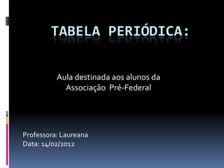 TABELA PERIÓDICA:

          Aula destinada aos alunos da
            Associação Pré-Federal




Professora: Laureana
Data: 14/02/2012
 