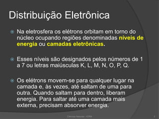 Distribuição Eletrônica
 Na eletrosfera os elétrons orbitam em torno do
núcleo ocupando regiões denominadas níveis de
energia ou camadas eletrônicas.
 Esses níveis são designados pelos números de 1
a 7 ou letras maiúsculas K, L, M, N, O, P, Q.
 Os elétrons movem-se para qualquer lugar na
camada e, às vezes, até saltam de uma para
outra. Quando saltam para dentro, liberam
energia. Para saltar até uma camada mais
externa, precisam absorver energia.
Ciências Naturais - ICRM 2
 
