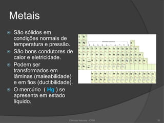 Metais
 São sólidos em
condições normais de
temperatura e pressão.
 São bons condutores de
calor e eletricidade.
 Podem ser
transformados em
lâminas (maleabilidade)
e em fios (ductibilidade).
 O mercúrio ( Hg ) se
apresenta em estado
líquido.
Ciências Naturais - ICRM 30
 