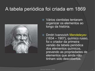 A tabela periódica foi criada em 1869
 Vários cientistas tentaram
organizar os elementos ao
longo da história.
 Dmitri Ivanovich Mendeleyev
(1834 – 1907), químico russo,
foi o criador da primeira
versão da tabela periódica
dos elementos químicos,
prevendo as propriedades de
elementos que ainda não
tinham sido descobertos.
Ciências Naturais - ICRM 6
 
